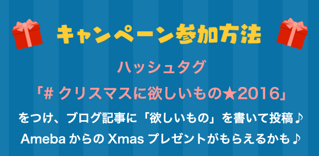 キャンペーン参加方法 ハッシュタグ「#クリスマスに欲しいもの★2016」をつけ、ブログ記事に「欲しいもの」を書いて投稿しよう♪ AmebaからのXmasプレゼントがもらえるかも♪