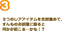 ３つのレアアイテムを全部集めて、すんものお部屋に飾ると何かが起こる…かも！？