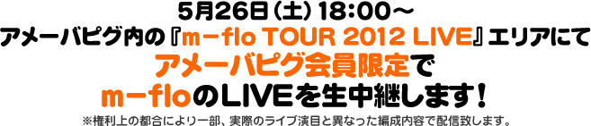 5月26日（土）18：00～アメーバピグ内の『m-flo TOUR 2012 LIVE』エリアにてアメーバピグ会員限定でm-floのLIVEを生中継します！※権利上の都合により一部、実際のライブ演目と異なった編成内容で配信致します。