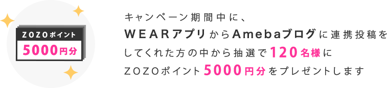 キャンペーン期間中に、WEARアプリからAmebaブログに連携投稿をしてくれた方の中から抽選で120名様にZOZOポイント5000円分をプレゼントします