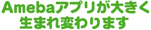 Amebaアプリが大きく生まれ変わります