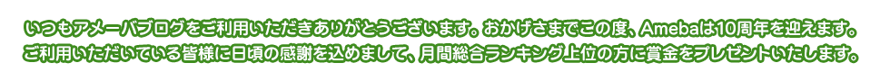 いつもアメーバブログをご利用いただきありがとうございます。おかげさまでこの度、Amebaは10周年を迎えます。ご利用いただいている皆様に日頃の感謝を込めまして、月間総合ランキング上位の方に賞金をプレゼントいたします。