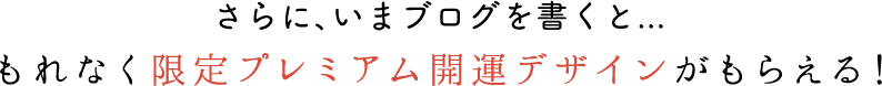 さらに、いまブログを書くと...もれなく限定プレミアム開運デザインがもらえる！