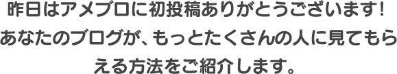 昨日はアメブロに初投稿ありがとうございます！ あなたのブログが、もっとたくさんの人に見てもらえる方法をご紹介します。