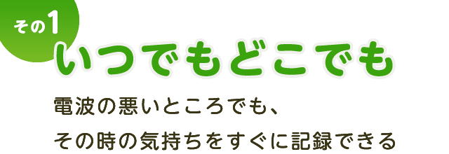 その１ いつでもどこでも。電波の悪いところでも、その時の気持ちをすぐに記録できる