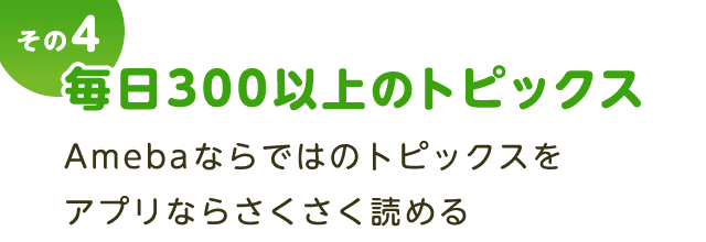 その４ 毎日300以上のトピックス。Amebaならではのトピックスをアプリならさくさく読める