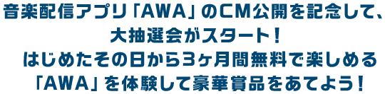 音楽配信アプリ「AWA」のCM公開を記念して、 大抽選会がスタート！ はじめたその日から3ヶ月間無料で楽しめる 「AWA」を体験して豪華賞品をあてよう！