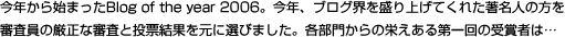 今年から始まったBlog of the year 2006。今年、ブログ界を盛り上げてくれた著名人の方を審査員の厳正な審査と投票結果を元に選びました。各部門からの栄えある第一回の受賞者は…