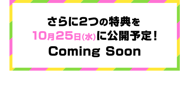 さらに２つの特典を１０月２５日（水）に公開予定！Coming Soon