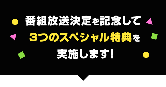 番組放送決定を記念して３つのスペシャル特典を実施します！