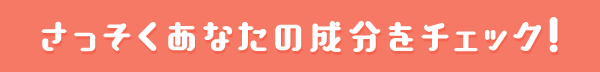 さっそくあなたの成分をチェック！