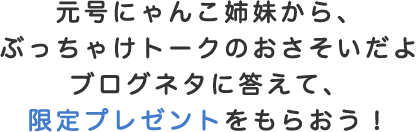 元号にゃんこ姉妹から、ぶっちゃけトークのおさそいだよ　ブログネタに答えて、限定プレゼントをもらおう！