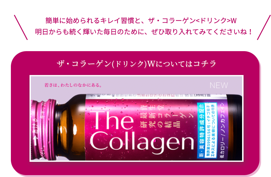 簡単に始められるキレイ習慣と、ザ・コラーゲン<ドリンク>W。明日からも続く輝いた毎日のために、ぜひ取り入れてみてくださいね！