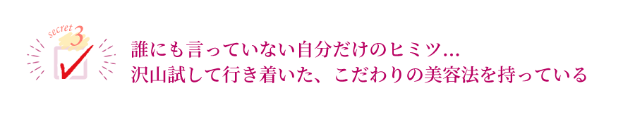 誰にも言っていない自分だけのヒミツ沢山試して行き着いた、こだわりの美容法を持っている