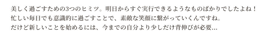美しく過ごすための3つのヒミツ。明日からすぐ実行できるようなものばかりでしたよね！忙しい毎日でも意識的に過ごすことで、素敵な笑顔に繋がっていくんですね。
だけど新しいことを始めるには、今までの自分より少しだけ背伸びが必要