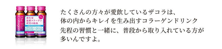 たくさんの方々が愛飲しているザコラは、体の内からキレイを生み出すコラーゲンドリンク。先程の習慣と一緒に、普段から取り入れている方が多いんですよ。