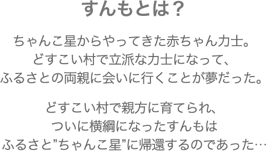 すんもとは？ ちゃんこ星からやってきた赤ちゃん力士。どすこい村で立派な力士になって、ふるさとの両親に会いに行くことが夢だった。ちゃんこ星からやってきた赤ちゃん力士。どすこい村で立派な力士になって、ふるさとの両親に会いに行くことが夢だった。