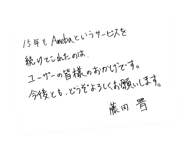 15年もAmebaというサービスを続けてこれたのは、ユーザーの皆様のおかげです。今後ともどうぞよろしくお願いします。藤田晋