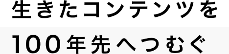 生きたコンテンツを100年先へつむぐ