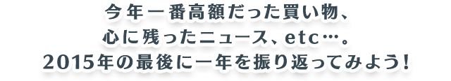 今年一番高額だった買い物、心に残ったニュース、etc…。2015年の最後に一年を振り返ってみよう！