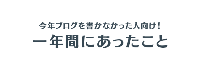 今年ブログを書かなかった人向け！一年間にあったこと
