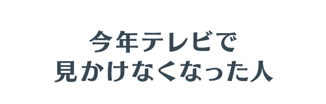 今年テレビで見かけなくなった人