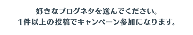 好きなブログネタを選んでください。1件以上の投稿でキャンペーン参加になります。