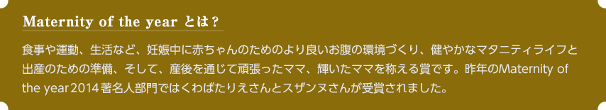 Maternity of the year とは？食事や運動、生活など、妊娠中に赤ちゃんのためのより良いお腹の環境づくり、健やかなマタニティライフと出産のための準備、そして、産後を通じて頑張ったママ、輝いたママを称える賞です。昨年のMaternity of the year著名人部門ではくわばたりえさんとスザンヌさんが受賞されました。