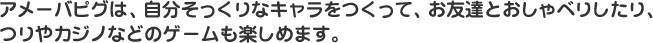 アメーバピグは、自分そっくりなキャラをつくって、お友達とおしゃべりしたり、つりやカジノなどのゲームも楽しめます。