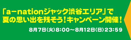 「a-nationジャック渋谷エリア」で夏の思い出を残そう！キャンペーン開催！8月7日（火）8：00～8月12日（日）23：59