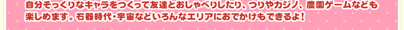 自分そっくりなキャラをつくって友達とおしゃべりしたり、つりやカジノ、農園ゲームなども楽しめます。石器時代・宇宙などいろんなエリアにおでかけもできるよ！