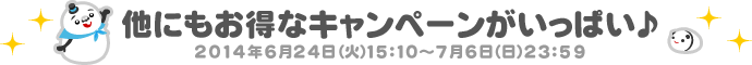 他にもお得なキャンペーンがいっぱい♪ 2014年6月24日（火）15：10～7月6日（日）23：59