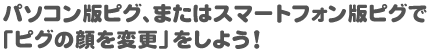 パソコン版ピグ、またはスマートフォン版ピグで「ピグの顔を変更」をしよう！