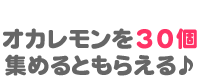 STEP1 オカレモンを30個集めるともらえる♪