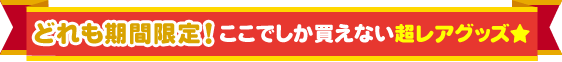 どれも期間限定！ここでしか買えない超レアグッズ★