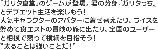 ｢ガリタ食堂｣のゲームが登場。君の分身『ガリタっち』とデブエット生活を楽しもう！人気キャラクターのアバターに着せ替えたり、ライスを貯めて食エストの冒険の旅に出たり、全国のユーザーと相撲で競って横綱を目指そう！”太ることは強いことだ！”