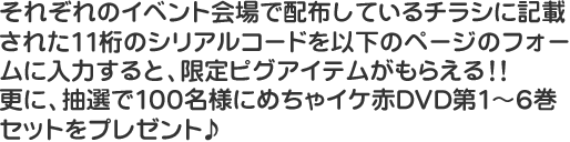 それぞれのイベント会場で配布しているチラシに記載された11桁のシリアルコードを以下のページのフォームに入力すると、限定ピグアイテムがもらえる！！更に、抽選で100名様にめちゃイケ赤DVD第1～6巻セットをプレゼント♪