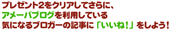 プレゼント２をクリアしてさらに、アメーバブログを利用している気になるブロガーの記事に「いいね！」をしよう！