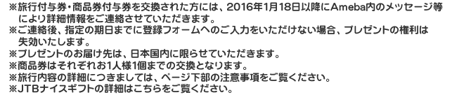 ※旅行付与券・商品券付与券を交換された方には、2016年1月18日以降にAmeba内のメッセージ等により詳細情報をご連絡させていただきます。※ご連絡後、指定の期日までに登録フォームへのご入力をいただけない場合、プレゼントの権利は失効いたします。※プレゼントのお届け先は、日本国内に限らせていただきます。※商品券はそれぞれお1人様1個までの交換となります。※旅行内容の詳細につきましては、ページ下部の注意事項をご覧ください。※JTBナイスギフトの詳細はこちらをご覧ください。