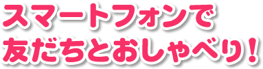 スマートフォンで友だちとおしゃべり！