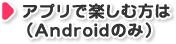 アプリで楽しむ方は（Androidのみ）